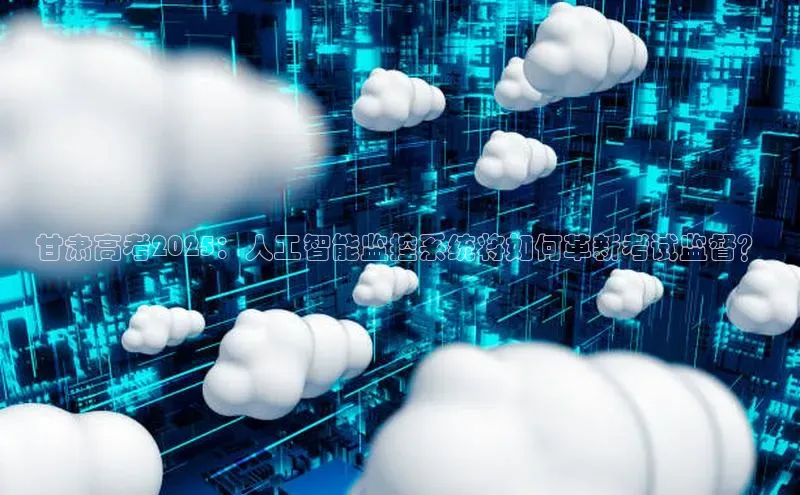 甘肃高考2025：人工智能监控系统将如何革新考试监督？